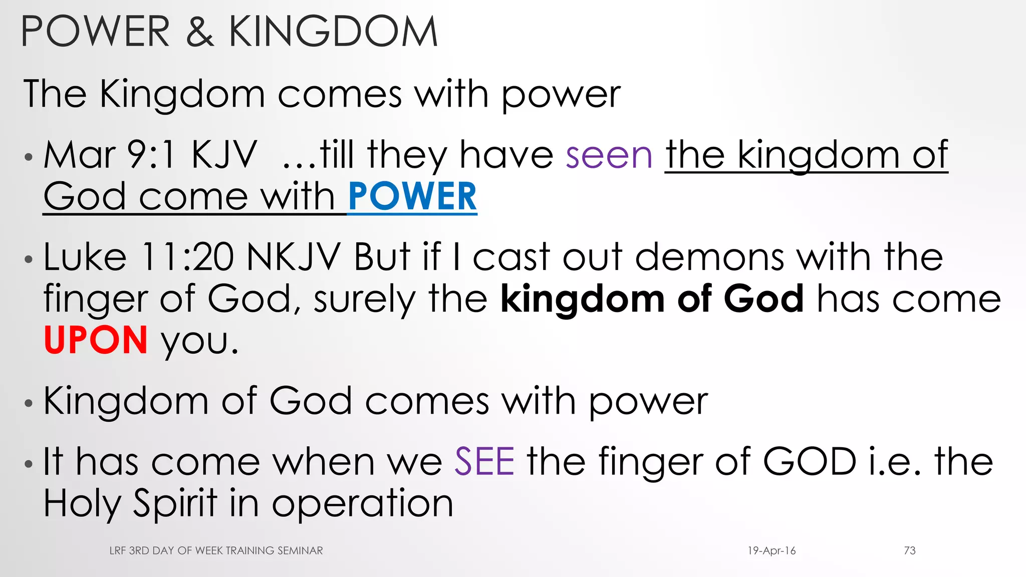 The Kingdom comes with power
• Mar 9:1 KJV …till they have seen the kingdom of
God come with POWER
• Luke 11:20 NKJV But if I cast out demons with the
finger of God, surely the kingdom of God has come
UPON you.
• Kingdom of God comes with power
• It has come when we SEE the finger of GOD i.e. the
Holy Spirit in operation
19-Apr-16LRF 3RD DAY OF WEEK TRAINING SEMINAR 73
POWER & KINGDOM
 