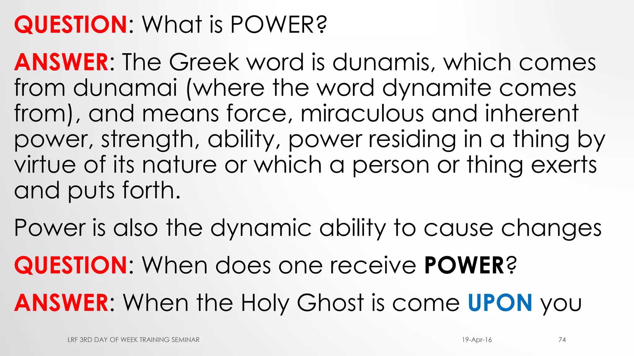 QUESTION: What is POWER?
ANSWER: The Greek word is dunamis, which comes
from dunamai (where the word dynamite comes
from), and means force, miraculous and inherent
power, strength, ability, power residing in a thing by
virtue of its nature or which a person or thing exerts
and puts forth.
Power is also the dynamic ability to cause changes
QUESTION: When does one receive POWER?
ANSWER: When the Holy Ghost is come UPON you
19-Apr-16LRF 3RD DAY OF WEEK TRAINING SEMINAR 74
 