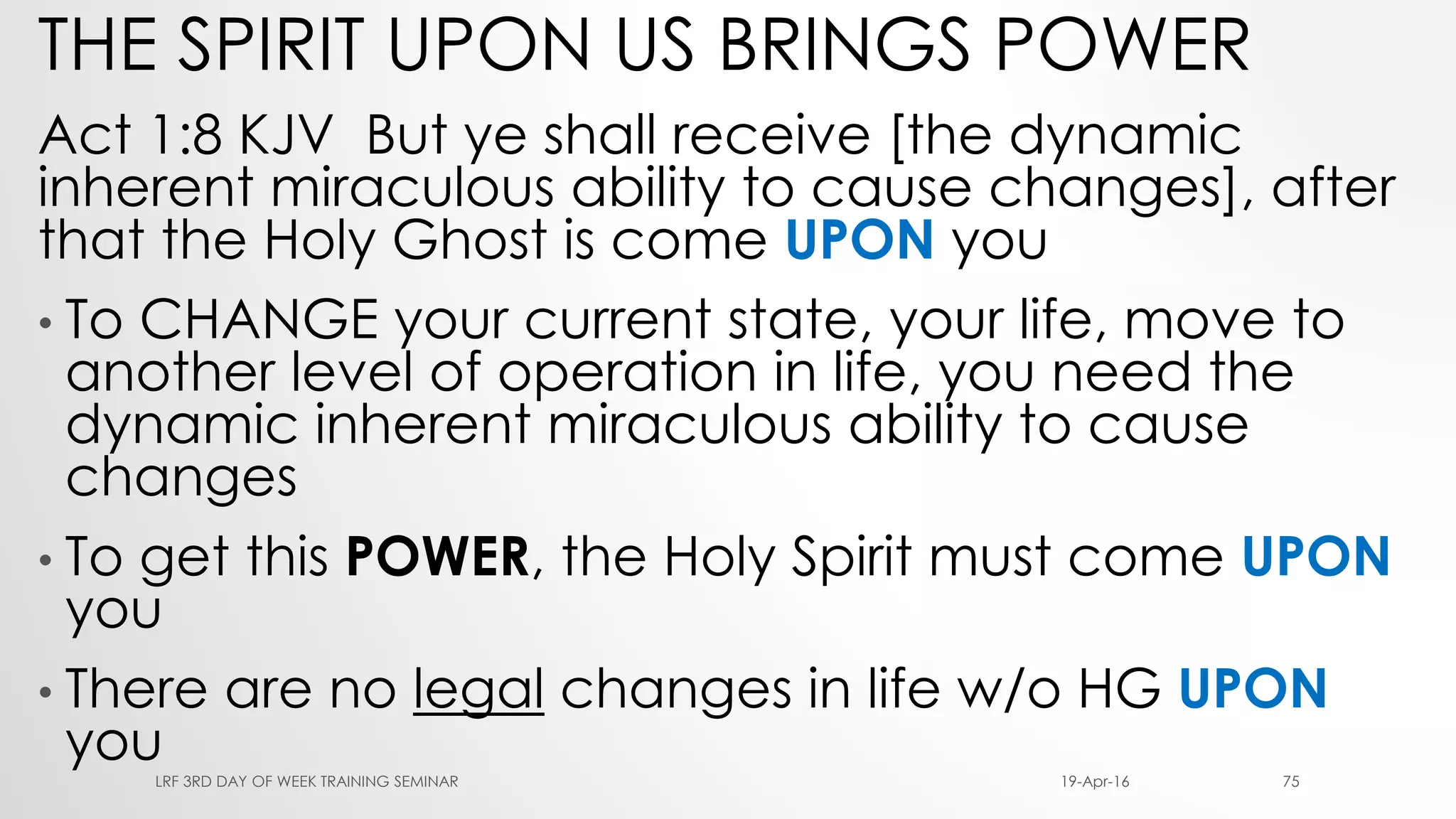 THE SPIRIT UPON US BRINGS POWER
Act 1:8 KJV But ye shall receive [the dynamic
inherent miraculous ability to cause changes], after
that the Holy Ghost is come UPON you
• To CHANGE your current state, your life, move to
another level of operation in life, you need the
dynamic inherent miraculous ability to cause
changes
• To get this POWER, the Holy Spirit must come UPON
you
• There are no legal changes in life w/o HG UPON
you 19-Apr-16LRF 3RD DAY OF WEEK TRAINING SEMINAR 75
 