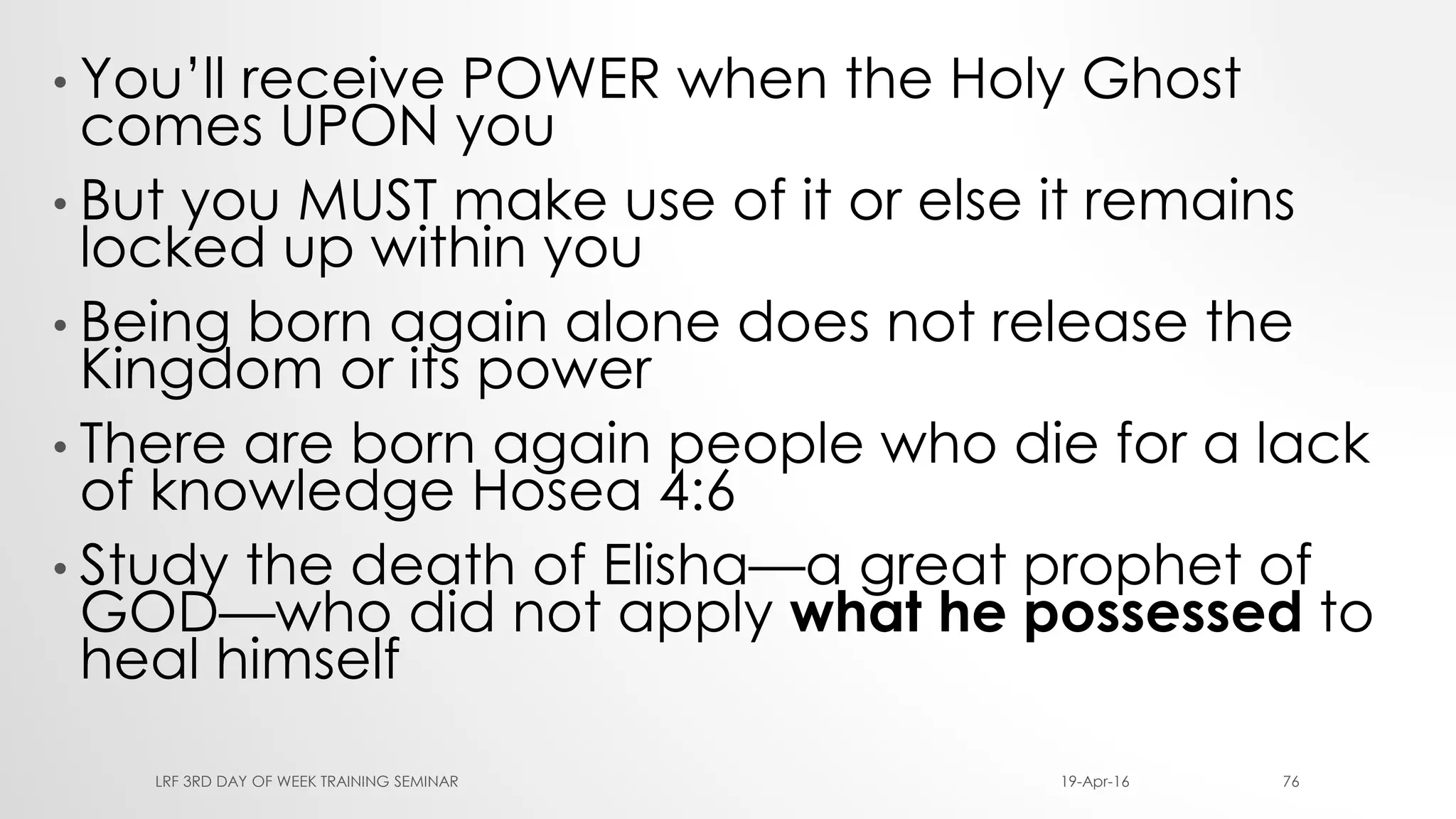 • You’ll receive POWER when the Holy Ghost
comes UPON you
• But you MUST make use of it or else it remains
locked up within you
• Being born again alone does not release the
Kingdom or its power
• There are born again people who die for a lack
of knowledge Hosea 4:6
• Study the death of Elisha—a great prophet of
GOD—who did not apply what he possessed to
heal himself
19-Apr-16LRF 3RD DAY OF WEEK TRAINING SEMINAR 76
 