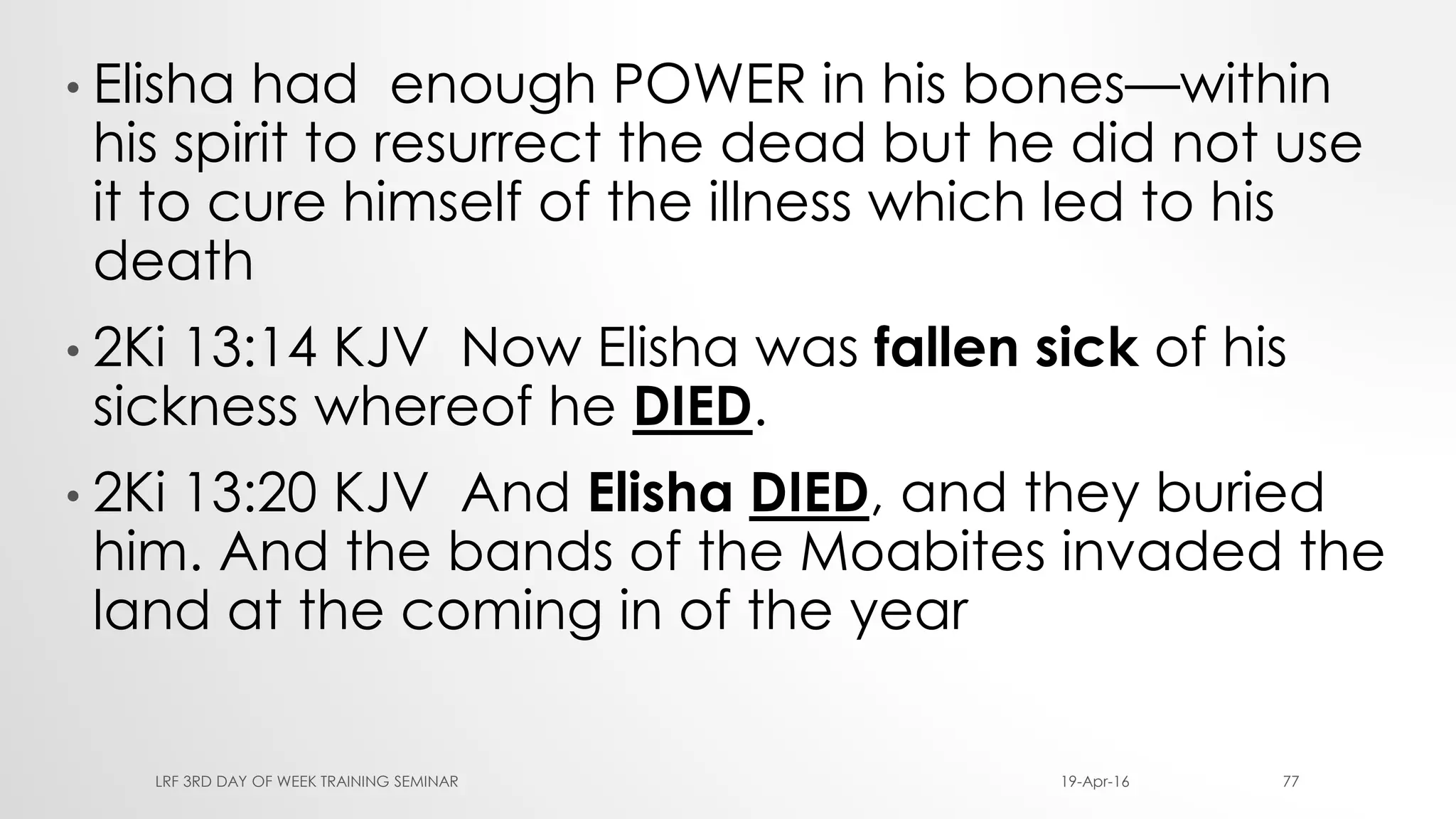 • Elisha had enough POWER in his bones—within
his spirit to resurrect the dead but he did not use
it to cure himself of the illness which led to his
death
• 2Ki 13:14 KJV Now Elisha was fallen sick of his
sickness whereof he DIED.
• 2Ki 13:20 KJV And Elisha DIED, and they buried
him. And the bands of the Moabites invaded the
land at the coming in of the year
19-Apr-16LRF 3RD DAY OF WEEK TRAINING SEMINAR 77
 