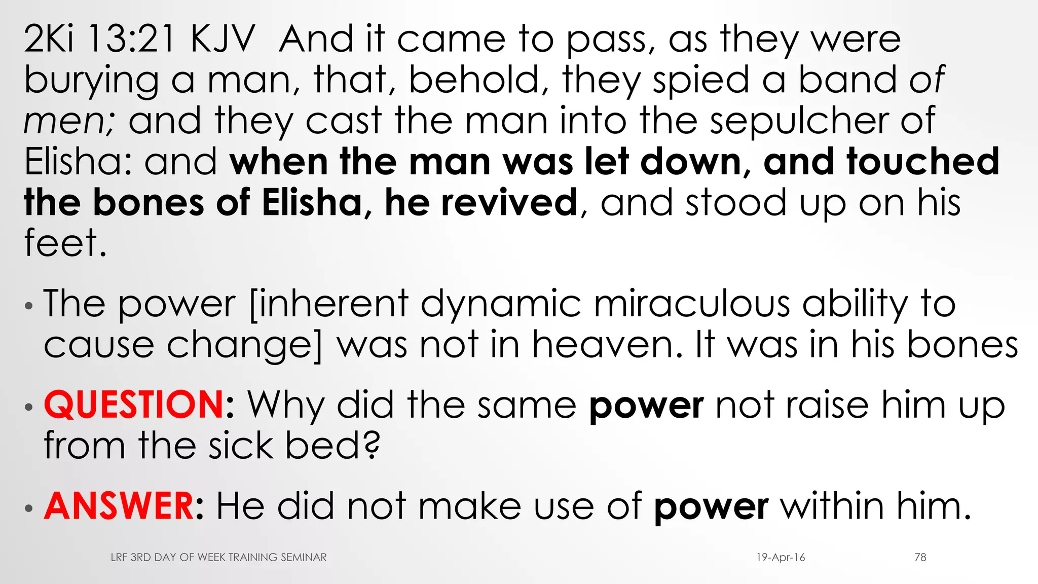 2Ki 13:21 KJV And it came to pass, as they were
burying a man, that, behold, they spied a band of
men; and they cast the man into the sepulcher of
Elisha: and when the man was let down, and touched
the bones of Elisha, he revived, and stood up on his
feet.
• The power [inherent dynamic miraculous ability to
cause change] was not in heaven. It was in his bones
• QUESTION: Why did the same power not raise him up
from the sick bed?
• ANSWER: He did not make use of power within him.
19-Apr-16LRF 3RD DAY OF WEEK TRAINING SEMINAR 78
 