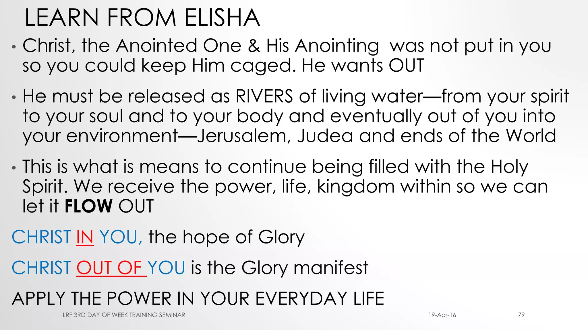 LEARN FROM ELISHA
• Christ, the Anointed One & His Anointing was not put in you
so you could keep Him caged. He wants OUT
• He must be released as RIVERS of living water—from your spirit
to your soul and to your body and eventually out of you into
your environment—Jerusalem, Judea and ends of the World
• This is what is means to continue being filled with the Holy
Spirit. We receive the power, life, kingdom within so we can
let it FLOW OUT
CHRIST IN YOU, the hope of Glory
CHRIST OUT OF YOU is the Glory manifest
APPLY THE POWER IN YOUR EVERYDAY LIFE
19-Apr-16LRF 3RD DAY OF WEEK TRAINING SEMINAR 79
 