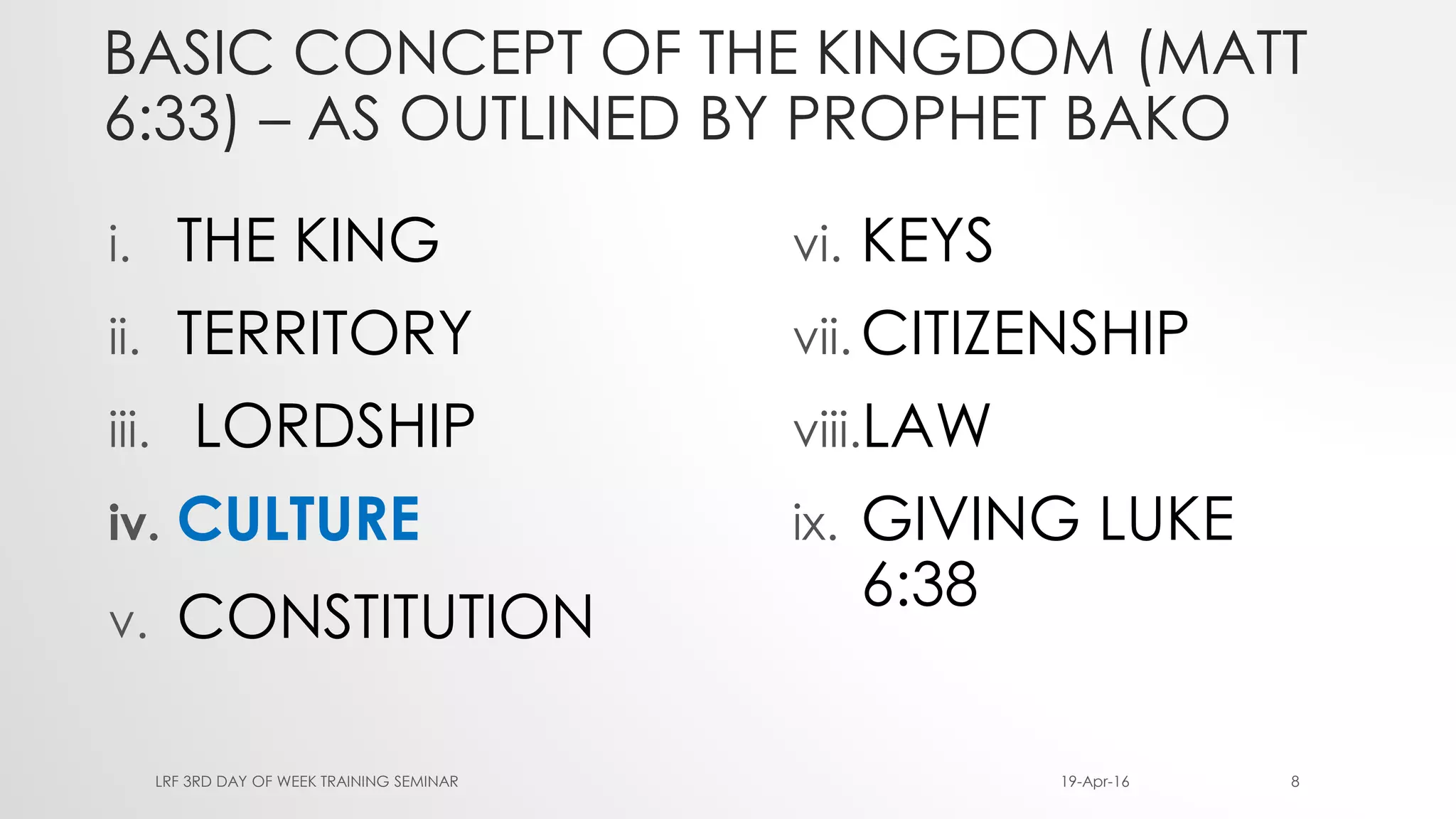 BASIC CONCEPT OF THE KINGDOM (MATT
6:33) – AS OUTLINED BY PROPHET BAKO
i. THE KING
ii. TERRITORY
iii. LORDSHIP
iv. CULTURE
v. CONSTITUTION
vi. KEYS
vii. CITIZENSHIP
viii.LAW
ix. GIVING LUKE
6:38
19-Apr-16LRF 3RD DAY OF WEEK TRAINING SEMINAR 8
 