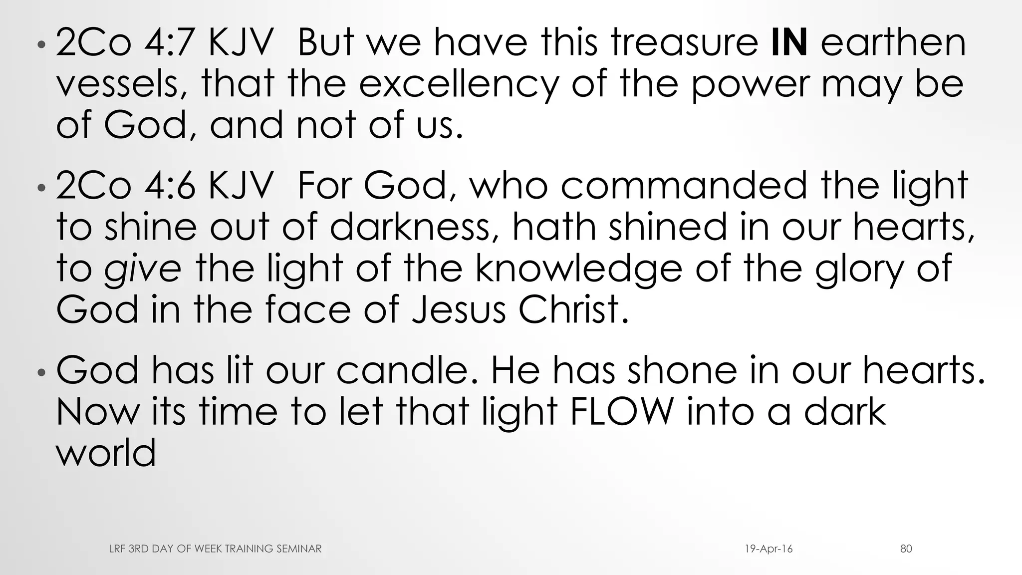 • 2Co 4:7 KJV But we have this treasure IN earthen
vessels, that the excellency of the power may be
of God, and not of us.
• 2Co 4:6 KJV For God, who commanded the light
to shine out of darkness, hath shined in our hearts,
to give the light of the knowledge of the glory of
God in the face of Jesus Christ.
• God has lit our candle. He has shone in our hearts.
Now its time to let that light FLOW into a dark
world
19-Apr-16LRF 3RD DAY OF WEEK TRAINING SEMINAR 80
 