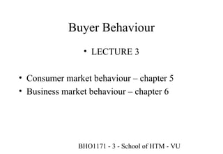 Buyer Behaviour
                • LECTURE 3

• Consumer market behaviour – chapter 5
• Business market behaviour – chapter 6




              BHO1171 - 3 - School of HTM - VU
                                         1
 