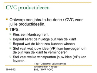 CVC productideeën
   Ontwerp een jobs-to-be-done / CVC voor
    jullie productideeën.
   TIPS:
       Kies een klantsegment
       Bepaal eerst de huidige pijn van de klant
       Bepaal wat de klant zou kunnen winnen
       Stel vast wat jouw idee (VP) kan toevoegen om
        de pijn van de klant te verminderen
       Stel vast welke winstpunten jouw idee (VP) kan
        leveren.
                     TIIB - Customer value canvas
                     Ondernemen = keuze -
19-09-12             BML / MVP / CVC
 