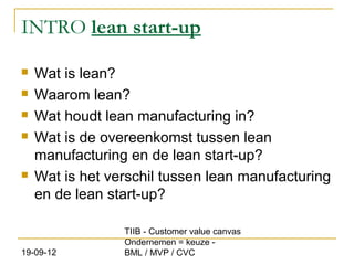 INTRO lean start-up

   Wat is lean?
   Waarom lean?
   Wat houdt lean manufacturing in?
   Wat is de overeenkomst tussen lean
    manufacturing en de lean start-up?
   Wat is het verschil tussen lean manufacturing
    en de lean start-up?

                 TIIB - Customer value canvas
                 Ondernemen = keuze -
19-09-12         BML / MVP / CVC
 