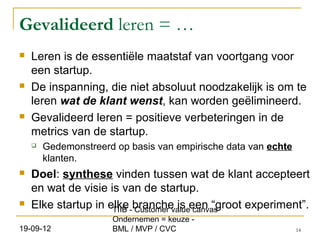 Gevalideerd leren = …
   Leren is de essentiële maatstaf van voortgang voor
    een startup.
   De inspanning, die niet absoluut noodzakelijk is om te
    leren wat de klant wenst, kan worden geëlimineerd.
   Gevalideerd leren = positieve verbeteringen in de
    metrics van de startup.
       Gedemonstreerd op basis van empirische data van echte
        klanten.
   Doel: synthese vinden tussen wat de klant accepteert
    en wat de visie is van de startup.
   Elke startup in elke -branche is een “groot experiment”.
                     TIIB Customer value canvas
                      Ondernemen = keuze -
19-09-12              BML / MVP / CVC                           14
 