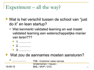 Experiment – all the way?

   Wat is het verschil tussen de school van “just
    do it” en lean startup?
       Wat kenmerkt validated learning en wat maakt
        validated learning een wetenschappelijke manier
        van leren???
           1. …………
           2. …………
           3. …………
   Wat zou de aannames moeten aansturen?
       …………          TIIB - Customer value canvas
                      Ondernemen = keuze -
19-09-12              BML / MVP / CVC                     15
 
