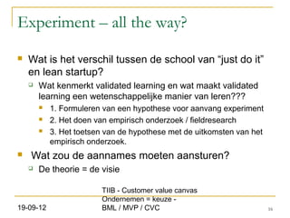 Experiment – all the way?
   Wat is het verschil tussen de school van “just do it”
    en lean startup?
       Wat kenmerkt validated learning en wat maakt validated
        learning een wetenschappelijke manier van leren???
           1. Formuleren van een hypothese voor aanvang experiment
           2. Het doen van empirisch onderzoek / fieldresearch
           3. Het toetsen van de hypothese met de uitkomsten van het
            empirisch onderzoek.
   Wat zou de aannames moeten aansturen?
       De theorie = de visie

                         TIIB - Customer value canvas
                         Ondernemen = keuze -
19-09-12                 BML / MVP / CVC                                16
 