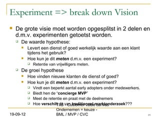 Experiment => break down Vision
   De grote visie moet worden opgesplitst in 2 delen en
    d.m.v. experimenten getoetst worden.
       De waarde hypothese:
           Levert een dienst of goed werkelijk waarde aan een klant
            tijdens het gebruik?
           Hoe kun je dit meten d.m.v. een experiment?
               Retentie van vrijwilligers meten.
       De groei hypothese
           Hoe vinden nieuwe klanten de dienst of goed?
           Hoe kun je dit meten d.m.v. een experiment?
               Vindt een beperkt aantal early adopters onder medewerkers.
               Biedt hen de “concierge MVP”
               Meet de retentie en praat met de deelnemers
               Hoe verschilt dit van traditioneel marktonderzoek???
                             TIIB - Customer value canvas
                             Ondernemen = keuze -
19-09-12                     BML / MVP / CVC                                 19
 