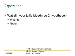 Opdracht

   Wat zijn voor jullie ideeën de 2 hypothesen:
       Waarde
       Groei




                 TIIB - Customer value canvas
                 Ondernemen = keuze -
19-09-12         BML / MVP / CVC
 