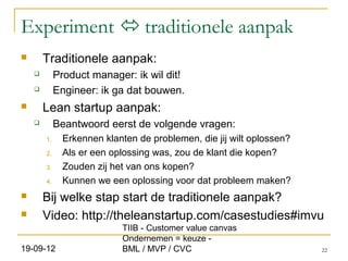 Experiment  traditionele aanpak
       Traditionele aanpak:
            Product manager: ik wil dit!
            Engineer: ik ga dat bouwen.
       Lean startup aanpak:
            Beantwoord eerst de volgende vragen:
        1.     Erkennen klanten de problemen, die jij wilt oplossen?
        2.     Als er een oplossing was, zou de klant die kopen?
        3.     Zouden zij het van ons kopen?
        4.     Kunnen we een oplossing voor dat probleem maken?
       Bij welke stap start de traditionele aanpak?
       Video: http://theleanstartup.com/casestudies#imvu
                            TIIB - Customer value canvas
                            Ondernemen = keuze -
19-09-12                    BML / MVP / CVC                            22
 