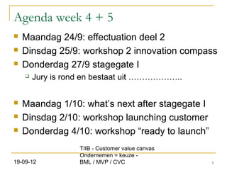 Agenda week 4 + 5
   Maandag 24/9: effectuation deel 2
   Dinsdag 25/9: workshop 2 innovation compass
   Donderdag 27/9 stagegate I
       Jury is rond en bestaat uit ………………..


   Maandag 1/10: what’s next after stagegate I
   Dinsdag 2/10: workshop launching customer
   Donderdag 4/10: workshop “ready to launch”
                   TIIB - Customer value canvas
                   Ondernemen = keuze -
19-09-12           BML / MVP / CVC                3
 