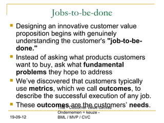 Jobs-to-be-done
   Designing an innovative customer value
    proposition begins with genuinely
    understanding the customer's "job-to-be-
    done."
   Instead of asking what products customers
    want to buy, ask what fundamental
    problems they hope to address
   We’ve discovered that customers typically
    use metrics, which we call outcomes, to
    describe the successful execution of any job.
   These outcomesCustomer value canvas
                  TIIB - are the customers’ needs.
                  Ondernemen = keuze -
19-09-12          BML / MVP / CVC
 