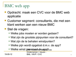 BMC web app
   Opdracht: maak een CVC voor de BMC web
    applicatie
   Customer segment: consultants, die met een
    klant werken aan een nieuw BMC
   Stel de vragen:
       Welke jobs moeten er worden gedaan?
       Wat zijn de grootste pijnpunten voor de consultant?
       Wat zijn de te behalen winstpunten?
       Welke pijn wordt opgelost d.m.v. de app?
       Welke winst genereert de app?
                      TIIB - Customer value canvas
                     Ondernemen = keuze -
19-09-12             BML / MVP / CVC                     6
 