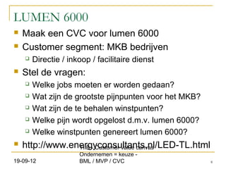 LUMEN 6000
   Maak een CVC voor lumen 6000
   Customer segment: MKB bedrijven
       Directie / inkoop / facilitaire dienst
   Stel de vragen:
       Welke jobs moeten er worden gedaan?
       Wat zijn de grootste pijnpunten voor het MKB?
       Wat zijn de te behalen winstpunten?
       Welke pijn wordt opgelost d.m.v. lumen 6000?
       Welke winstpunten genereert lumen 6000?
   http://www.energyconsultants.nl/LED-TL.html
                 TIIB - Customer value canvas
                      Ondernemen = keuze -
19-09-12              BML / MVP / CVC                   8
 