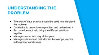 UNDERSTANDING THE
PROBLEM
● The tools of data analysis should be used to understand
the problem
● Data helps to break down a problem and understand it
● But data does not help bring the different solutions
together
● Managers come into play at this point
● Managers should use their domain knowledge to come
to the proper conclusions
 