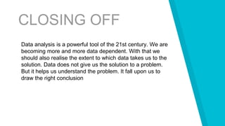 CLOSING OFF
Data analysis is a powerful tool of the 21st century. We are
becoming more and more data dependent. With that we
should also realise the extent to which data takes us to the
solution. Data does not give us the solution to a problem.
But it helps us understand the problem. It fall upon us to
draw the right conclusion
 