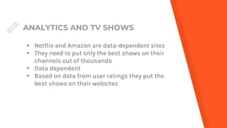 ANALYTICS AND TV SHOWS
▸ Netflix and Amazon are data-dependent sites
▸ They need to put only the best shows on their
channels out of thousands
▸ Data dependent
▸ Based on data from user ratings they put the
best shows on their websites
 