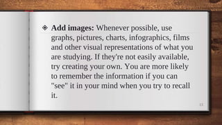 ◈ Add images: Whenever possible, use
graphs, pictures, charts, infographics, films
and other visual representations of what you
are studying. If they're not easily available,
try creating your own. You are more likely
to remember the information if you can
"see" it in your mind when you try to recall
it.
13
 