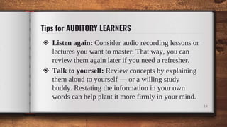 Tips for AUDITORY LEARNERS
◈ Listen again: Consider audio recording lessons or
lectures you want to master. That way, you can
review them again later if you need a refresher.
◈ Talk to yourself: Review concepts by explaining
them aloud to yourself — or a willing study
buddy. Restating the information in your own
words can help plant it more firmly in your mind.
14
 