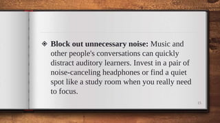 ◈ Block out unnecessary noise: Music and
other people's conversations can quickly
distract auditory learners. Invest in a pair of
noise-canceling headphones or find a quiet
spot like a study room when you really need
to focus.
15
 
