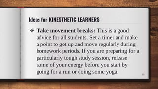 Ideas for KINESTHETIC LEARNERS
◈ Take movement breaks: This is a good
advice for all students. Set a timer and make
a point to get up and move regularly during
homework periods. If you are preparing for a
particularly tough study session, release
some of your energy before you start by
going for a run or doing some yoga. 16
 