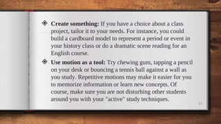 ◈ Create something: If you have a choice about a class
project, tailor it to your needs. For instance, you could
build a cardboard model to represent a period or event in
your history class or do a dramatic scene reading for an
English course.
◈ Use motion as a tool: Try chewing gum, tapping a pencil
on your desk or bouncing a tennis ball against a wall as
you study. Repetitive motions may make it easier for you
to memorize information or learn new concepts. Of
course, make sure you are not disturbing other students
around you with your "active" study techniques.
17
 