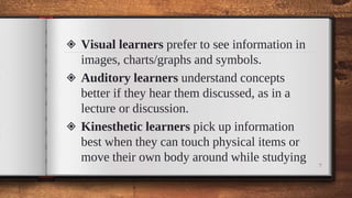 ◈ Visual learners prefer to see information in
images, charts/graphs and symbols.
◈ Auditory learners understand concepts
better if they hear them discussed, as in a
lecture or discussion.
◈ Kinesthetic learners pick up information
best when they can touch physical items or
move their own body around while studying
7
 