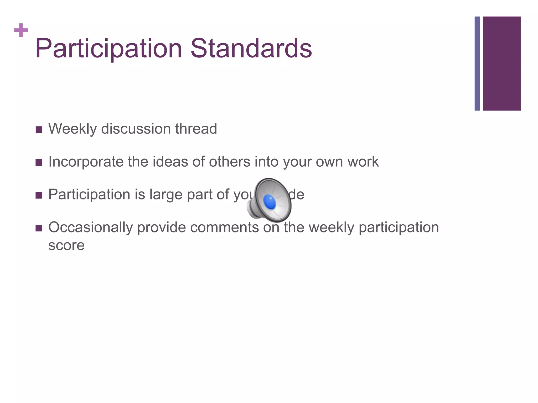 +
Participation Standards
 Weekly discussion thread
 Incorporate the ideas of others into your own work
 Participation is large part of your grade
 Occasionally provide comments on the weekly participation
score
 