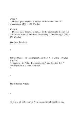 Week 3
– Discuss your topic as it relates to the role of the US
government. (250 - 350 Words)
Week 4
– Discuss your topic as it relates to the responsibilities of the
individuals who are involved in creating the technology. (250 -
350 Words)
Required Reading:
“
Tallinn Manual on the International Law Applicable to Cyber
Warfare
”, Section 1.2: “State Responsibility”, and Section 4.1: “
Participation in Armed Conflict
”
"
The Estonian Attack
"
"
First Use of Cyberwar in Non-International Conflict: Iraq
 