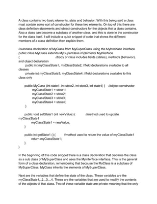 A class contains two basic elements, state and behavior. With this being said a class
must contain some sort of constructor for these two elements. On top of this there are
class definition statements and object constructors for the objects that a class contains.
Also a class can become a subclass of another class, and this is done in the constructor
for the class itself. I will include a quick snippet of code that shows the different
members of a class definition then explain them.

//subclass declaration of MyClass from MySuperClass using the MyInterface interface
public class MyClass extends MySuperClass implements MyInterface
{                          //body of class includes fields (states), methods (behavior),
and object declaration
     public int myClassState1, myClassState2; //field declarations available to all
classes
     private int myClassState3, myClassState4; //field declarations available to this
class only

    public MyClass (int state1, int state2, int state3, int state4) {   //object constructor
          myClassState1 = state1;
          myClassState2 = state2;
          myClassState3 = state3;
          myClassState4 = state4;
     }

   public void setState1 (int newValue) {            //method used to update
myClassState1
        myClassState1 = newValue;
   }

    public int getState1 () {  //method used to return the value of myClassState1
         return myClassState1;
    }
}

In the beginning of this code snippet there is a class declaration that declares the class
as a sub class of MySuperClass and uses the MyInterface interface. This is the general
form of a class declaration, remembering that because the MyClass is a subclass of
MySuperClass, MyClass inherits the elements of MySuperClass.

Next are the variables that define the state of the class. These variables are the
myClassState1...2...3....4. These are the variables that are used to modify the contents
of the objects of that class. Two of these variable state are private meaning that the only
 