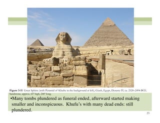 Figure 3-11 Great Sphinx (with Pyramid of Khafre in the background at left), Gizeh, Egypt, Dynasty IV, ca. 2520–2494 BCE.
Sandstone, approx. 65’ high, 240’ long.
• Many tombs plundered as funeral ended, afterward started making
 smaller and inconspicuous. Khufu’s with many dead ends: still
 plundered. 
                                                                                                                        23
 
