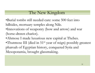 The New Kingdom
• Burial tombs still needed care: some 500 feet into
hillsides, mortuary temples along Nile.
• Innovations of weaponry (bow and arrow) and war
(horse-drawn chariot).
• Ahmose I made luxurious new capital at Thebes.
• Thutmose III (died in 51st year of reign) possibly greatest
pharoah of Egyptian history, conquered Syria and
Mesopotamia, brought glassmaking.


                                                      32
 
