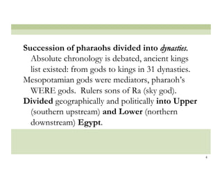 Succession of pharaohs divided into dynasties.
  Absolute chronology is debated, ancient kings
  list existed: from gods to kings in 31 dynasties.
Mesopotamian gods were mediators, pharaoh’s
  WERE gods. Rulers sons of Ra (sky god).
Divided geographically and politically into Upper
  (southern upstream) and Lower (northern
  downstream) Egypt.


                                                      4
 