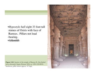 • Hypostyle hall eight 33 foot tall
    statues of Osiris with face of
    Ramses. Pillars not load
   -bearing. 
   • Atlantids




Figure 3-24 Interior of the temple of Ramses II, Abu Simbel
(now relocated), Egypt, Dynasty XIX, ca. 1290–1224 BCE.
Sandstone, pillar statues approx. 32’ high.
                                                              40
 