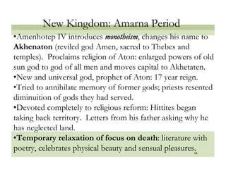 New Kingdom: Amarna Period
• Amenhotep IV introduces monotheism, changes his name to
Akhenaton (reviled god Amen, sacred to Thebes and
temples). Proclaims religion of Aton: enlarged powers of old
sun god to god of all men and moves capital to Akhetaten.
• New and universal god, prophet of Aton: 17 year reign.
• Tried to annihilate memory of former gods; priests resented
diminuition of gods they had served.
• Devoted completely to religious reform: Hittites began
taking back territory. Letters from his father asking why he
has neglected land.
• Temporary relaxation of focus on death: literature with
poetry, celebrates physical beauty and sensual pleasures.
                                                        44
 