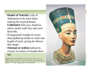 • Model of Nefertiti, wife of
  Akhenaton to be used when
  making her royal portraits.
  Unﬁnished (left eye), found in
  artists studio with clay and casts
  from life.
 •  Exaggerated weight of crown
  (hair pulled up inside as well) and
  length of neck, giving her ﬂower
 -like shape. 
 • Attempt at realism unknown,
  creases at corners of mouth show
  age. 
Figure 3-33 THUTMOSE, Nefertiti, from Tell el-Amarna,
Egypt, Dynasty XVIII, ca. 1353–1335 BCE. Painted limestone,
approx. 1’ 8” high. Ägyptisches Museum, Berlin.
                                                              47
 