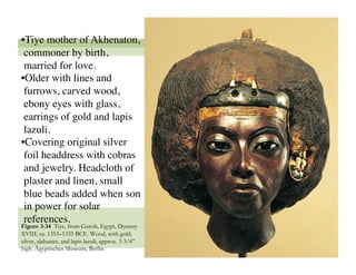 • Tiye mother of Akhenaton,
 commoner by birth,
 married for love. 
• Older with lines and
 furrows, carved wood,
 ebony eyes with glass,
 earrings of gold and lapis
 lazuli.
• Covering original silver
 foil headdress with cobras
 and jewelry. Headcloth of
 plaster and linen, small
 blue beads added when son
 in power for solar
 references.
Figure 3-34 Tiye, from Gurob, Egypt, Dynasty
XVIII, ca. 1353–1335 BCE. Wood, with gold,
silver, alabaster, and lapis lazuli, approx. 3 3/4”
high. Ägyptisches Museum, Berlin.
                                                      49
 