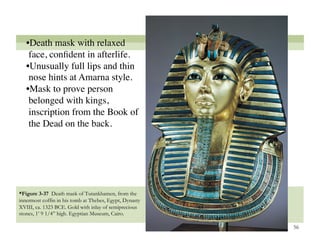 • Death mask with relaxed
    face, conﬁdent in afterlife. 
   • Unusually full lips and thin
    nose hints at Amarna style.
   • Mask to prove person
    belonged with kings,
    inscription from the Book of
    the Dead on the back. 




*Figure 3-37 Death mask of Tutankhamen, from the
innermost coffin in his tomb at Thebes, Egypt, Dynasty
XVIII, ca. 1323 BCE. Gold with inlay of semiprecious
stones, 1’ 9 1/4” high. Egyptian Museum, Cairo.

                                                         56
 