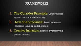 FRAMEWORKS
1. The Corridor Principle: Opportunities
appear once you start moving.
2. Law of Abundance: Reject zero-sum
thinking; focus on collaboration.
3. Creative Imitation: Innovate by improving
proven models.
 