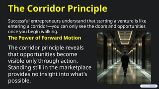 The Corridor Principle
Successful entrepreneurs understand that starting a venture is like
entering a corridor—you can only see the doors and opportunities
once you begin walking.
The Power of Forward Motion
The corridor principle reveals
that opportunities become
visible only through action.
Standing still in the marketplace
provides no insight into what's
possible.
 