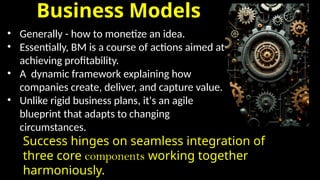 Business Models
• Generally - how to monetize an idea.
• Essentially, BM is a course of actions aimed at
achieving profitability.
• A dynamic framework explaining how
companies create, deliver, and capture value.
• Unlike rigid business plans, it's an agile
blueprint that adapts to changing
circumstances.
Success hinges on seamless integration of
three core components working together
harmoniously.
 