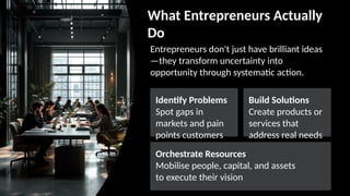 What Entrepreneurs Actually
Do
Entrepreneurs don't just have brilliant ideas
—they transform uncertainty into
opportunity through systematic action.
Identify Problems
Spot gaps in
markets and pain
points customers
face daily
Build Solutions
Create products or
services that
address real needs
effectively
Orchestrate Resources
Mobilise people, capital, and assets
to execute their vision
 
