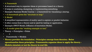 • 4. Framework
• A structured way to organize ideas or processes based on a theory.
• It helps in analyzing, designing, or implementing something.
• Example: Business Model Canvas — a framework for visualizing a startup.
• → A framework gives the “structure or map.”
• 5. Model
• A simplified representation of reality used to explain or predict behavior.
• It often comes from a theory and is used for testing or application.
• Example: SWOT Model, Diffusion of Innovation Model.
• → A model gives the “working example or tool.”
• Theory Principles Rules
→ →
• ↓
• Frameworks Models
→
• Theory provides the foundation.- Principles emerge from theories.- Rules
operationalize those principles.- Frameworks organize ideas to apply the theory. -
Models simulate or test the theory in real life.
 