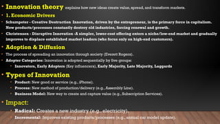 • Innovation theory explains how new ideas create value, spread, and transform markets.
• 1. Economic Drivers
• Schumpeter - Creative Destruction Innovation, driven by the entrepreneur, is the primary force in capitalism.
New products/processes constantly destroy old industries, forcing renewal and growth.
• Christensen - Disruptive Innovation -A simpler, lower-cost offering enters a niche/low-end market and gradually
improves to displace established market leaders (who focus only on high-end customers).
• Adoption & Diffusion
• The process of spreading an innovation through society (Everett Rogers).
• Adopter Categories: Innovation is adopted sequentially by five groups:
• Innovators, Early Adopters (Key influencers), Early Majority, Late Majority, Laggards
• Types of Innovation
• Product: New good or service (e.g., iPhone).
• Process: New method of production/delivery (e.g., Assembly Line).
• Business Model: New way to create and capture value (e.g., Subscription Services).
• Impact:
• Radical: Creates a new industry (e.g., electricity).
• Incremental: Improves existing products/processes (e.g., annual car model update).
 