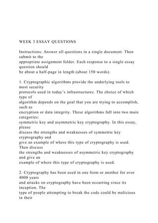 WEEK 3 ESSAY QUESTIONS
Instructions: Answer all questions in a single document. Then
submit to the
appropriate assignment folder. Each response to a single essay
question should
be about a half-page in length (about 150 words).
1. Cryptographic algorithms provide the underlying tools to
most security
protocols used in today’s infrastructures. The choice of which
type of
algorithm depends on the goal that you are trying to accomplish,
such as
encryption or data integrity. These algorithms fall into two main
categories:
symmetric key and asymmetric key cryptography. In this essay,
please
discuss the strengths and weaknesses of symmetric key
cryptography and
give an example of where this type of cryptography is used.
Then discuss
the strengths and weaknesses of asymmetric key cryptography
and give an
example of where this type of cryptography is used.
2. Cryptography has been used in one form or another for over
4000 years
and attacks on cryptography have been occurring since its
inception. The
type of people attempting to break the code could be malicious
in their
 