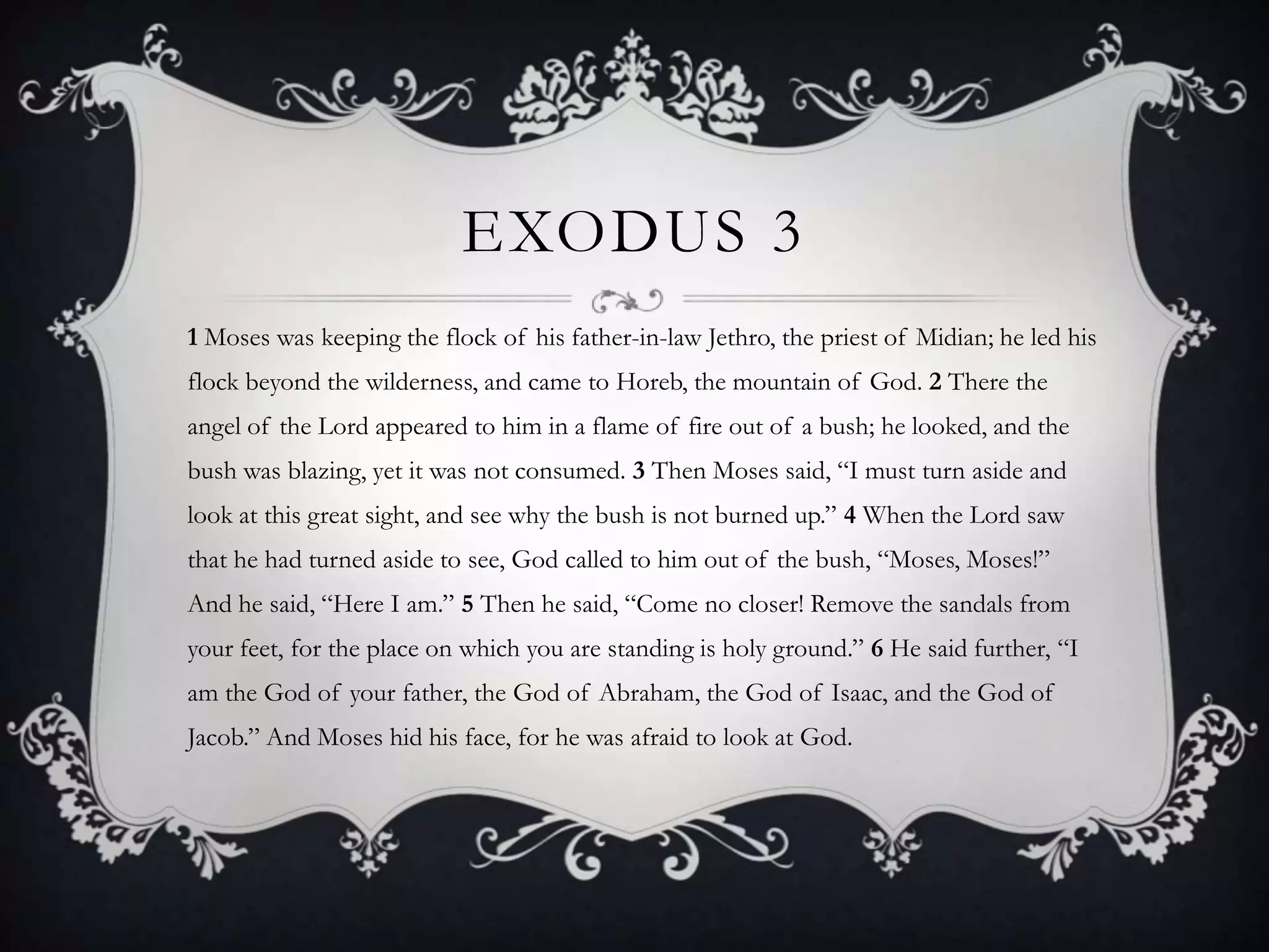 EXODUS 3
1 Moses was keeping the flock of his father-in-law Jethro, the priest of Midian; he led his
flock beyond the wilderness, and came to Horeb, the mountain of God. 2 There the
angel of the Lord appeared to him in a flame of fire out of a bush; he looked, and the
bush was blazing, yet it was not consumed. 3 Then Moses said, “I must turn aside and
look at this great sight, and see why the bush is not burned up.” 4 When the Lord saw
that he had turned aside to see, God called to him out of the bush, “Moses, Moses!”
And he said, “Here I am.” 5 Then he said, “Come no closer! Remove the sandals from
your feet, for the place on which you are standing is holy ground.” 6 He said further, “I
am the God of your father, the God of Abraham, the God of Isaac, and the God of
Jacob.” And Moses hid his face, for he was afraid to look at God.
 